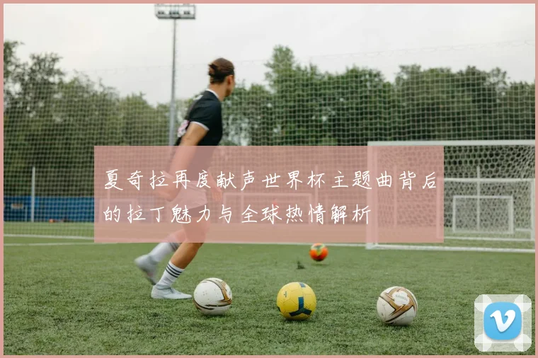 夏奇拉再度献声世界杯主题曲背后的拉丁魅力与全球热情解析