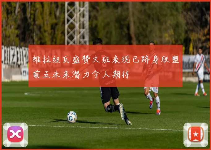 维拉纽瓦盛赞文班表现已跻身联盟前五未来潜力令人期待
