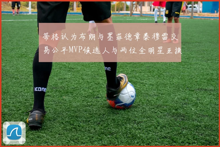 蒂格认为布朗与墨菲德章泰穆雷交易公平MVP候选人与两位全明星互换合理性分析