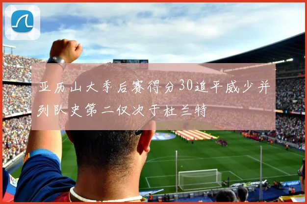 亚历山大季后赛得分30追平威少并列队史第二仅次于杜兰特