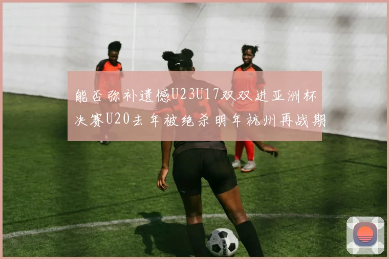 能否弥补遗憾U23U17双双进亚洲杯决赛U20去年被绝杀明年杭州再战期待辉煌