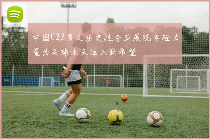 中国U23男足历史性夺亚展现年轻力量为足球未来注入新希望