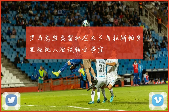 罗马总监莫雷托在米兰与拉斯帕多里经纪人洽谈转会事宜