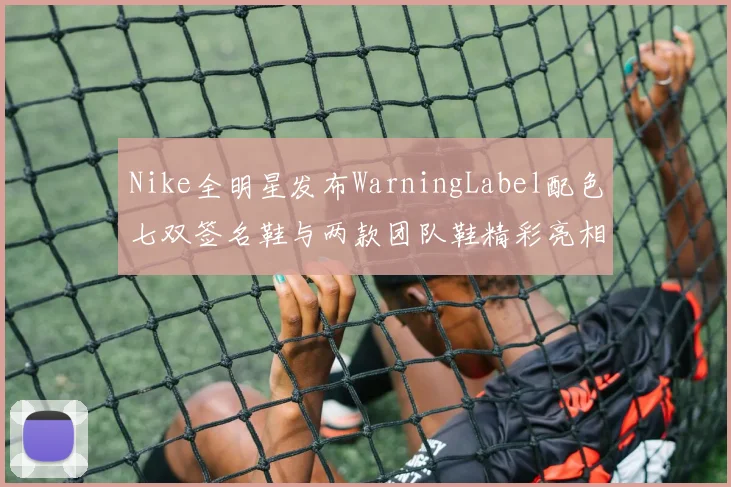 Nike全明星发布WarningLabel配色七双签名鞋与两款团队鞋精彩亮相
