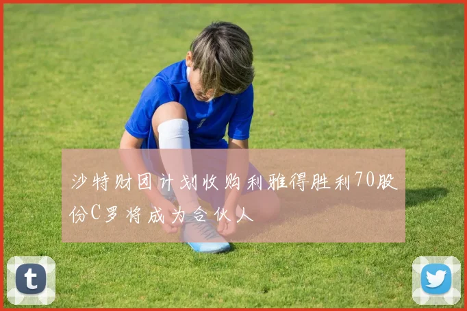 沙特财团计划收购利雅得胜利70股份C罗将成为合伙人