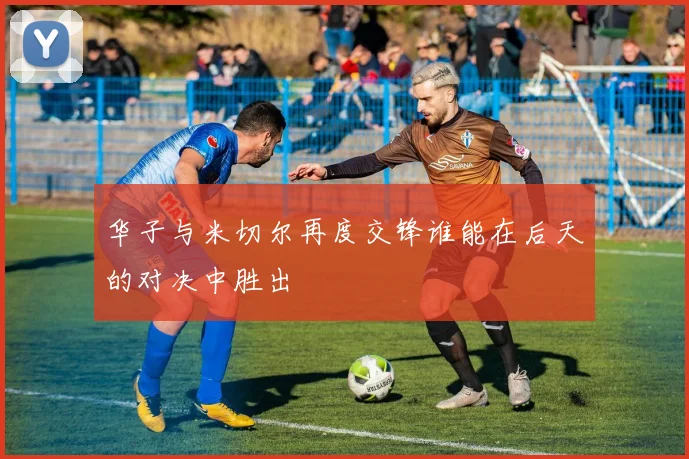 华子与米切尔再度交锋谁能在后天的对决中胜出