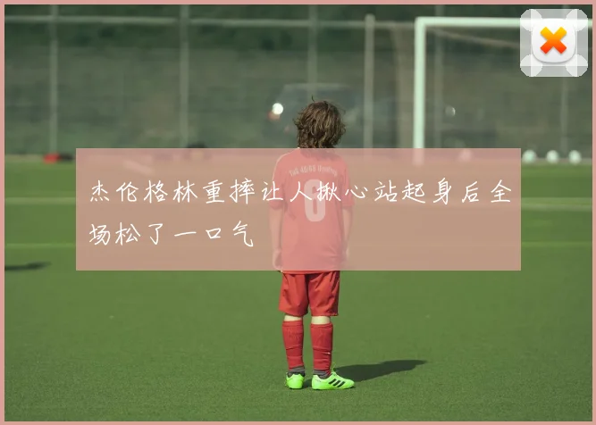 杰伦格林重摔让人揪心站起身后全场松了一口气