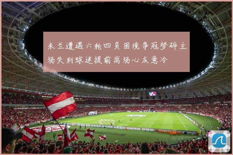 米兰遭遇六轮四负困境争冠梦碎主场失利球迷提前离场心灰意冷
