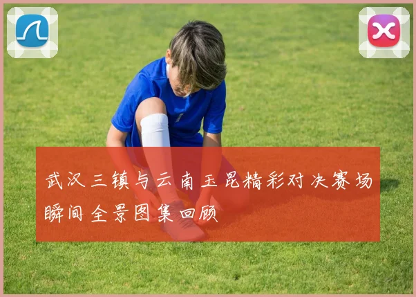 武汉三镇与云南玉昆精彩对决赛场瞬间全景图集回顾
