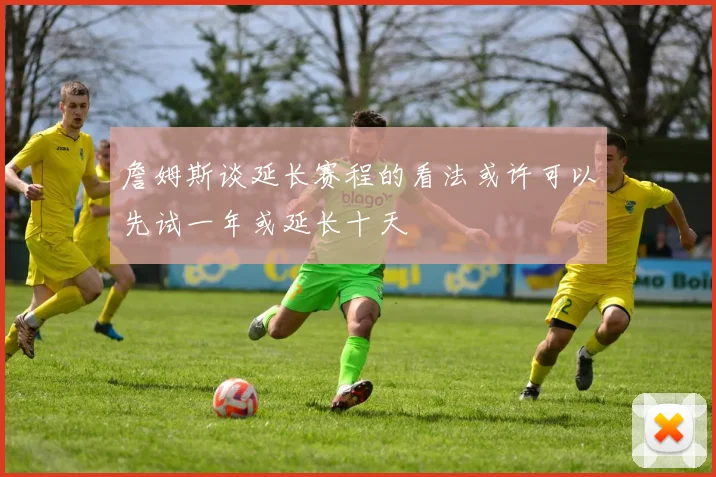 詹姆斯谈延长赛程的看法或许可以先试一年或延长十天