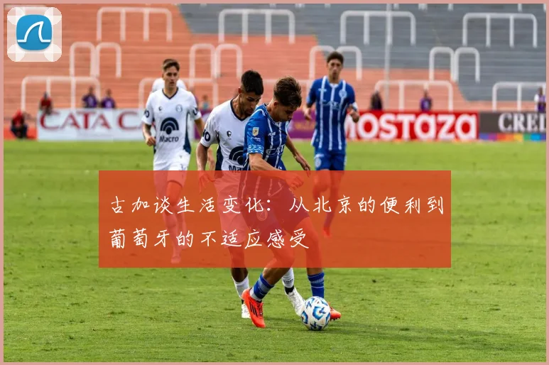 古加谈生活变化：从北京的便利到葡萄牙的不适应感受