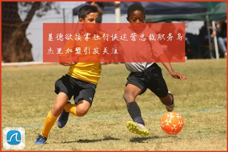基德欲接掌独行侠运营总裁职务乌杰里加盟引发关注