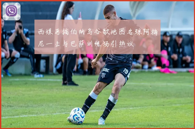 西媒恶搞伯纳乌谷歌地图名琼阿梅尼一击与巴萨训练场引热议