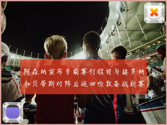 阿森纳宣布季前赛行程将与赫罗纳和贝蒂斯对阵后返回伦敦备战新赛季