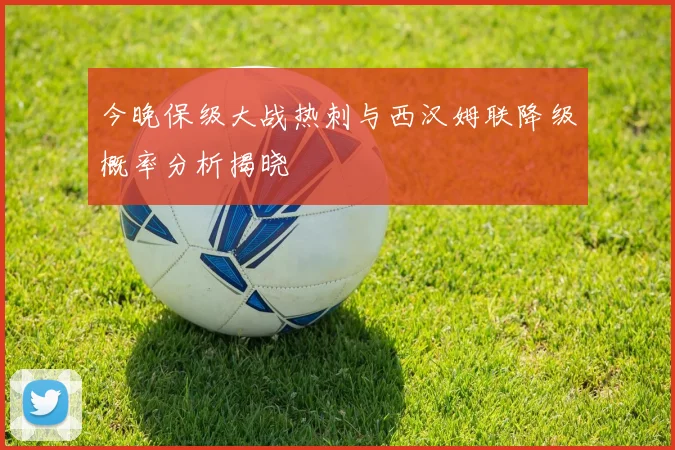 今晚保级大战热刺与西汉姆联降级概率分析揭晓