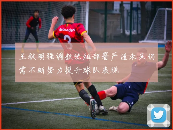 王秋明强调教练组部署严谨未来仍需不断努力提升球队表现