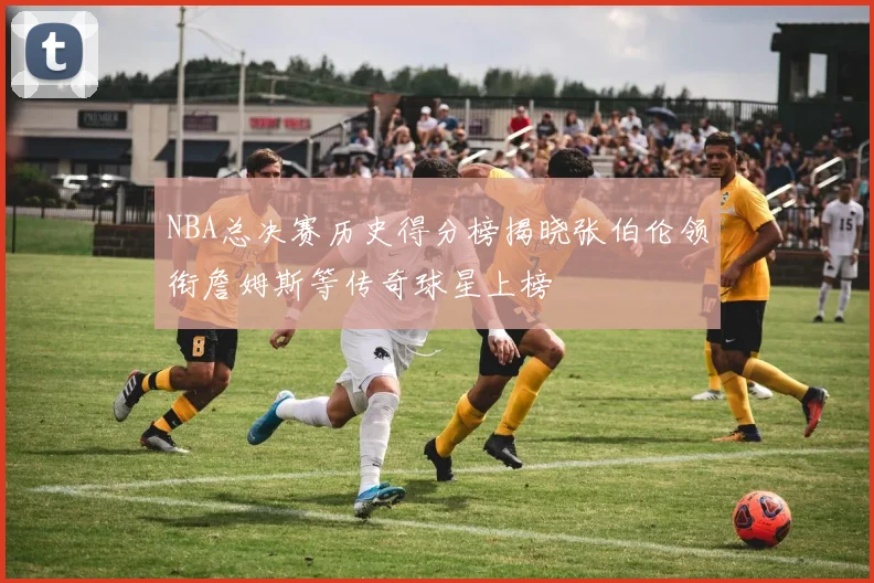 NBA总决赛历史得分榜揭晓张伯伦领衔詹姆斯等传奇球星上榜