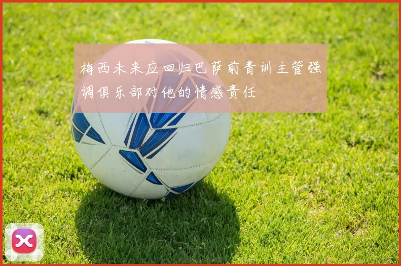 梅西未来应回归巴萨前青训主管强调俱乐部对他的情感责任