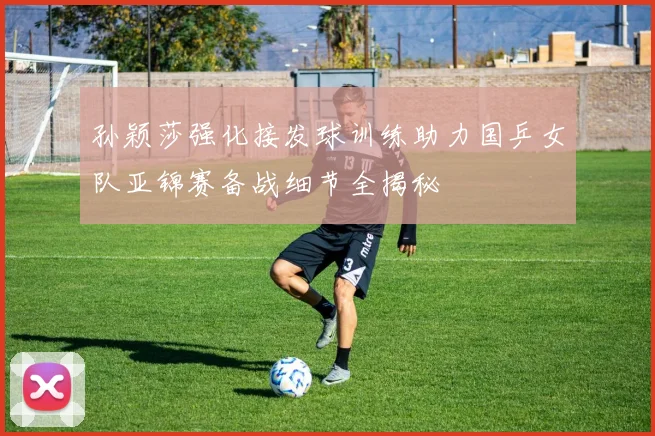 孙颖莎强化接发球训练助力国乒女队亚锦赛备战细节全揭秘